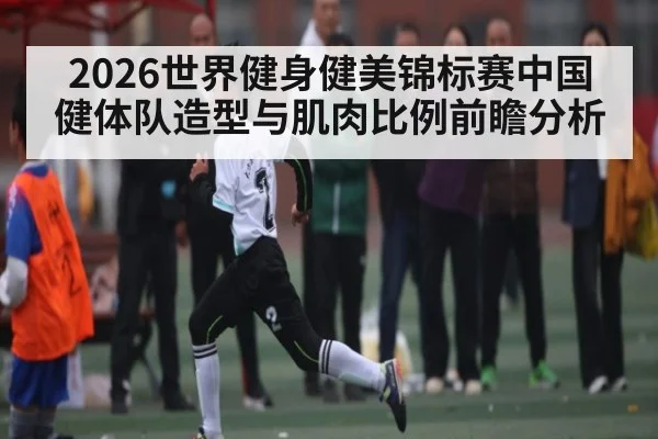2026世界健身健美锦标赛中国健体队造型与肌肉比例前瞻分析